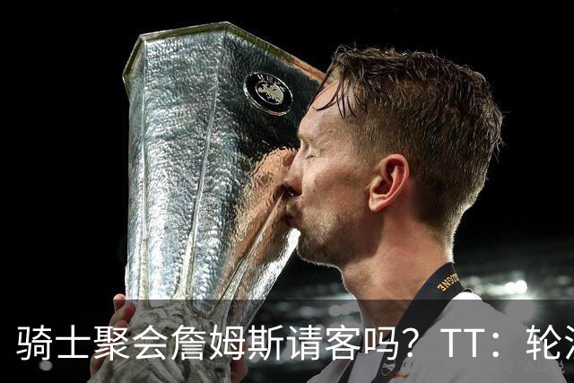 骑士聚会詹姆斯请客吗？TT：轮流买单 我们是体面人 AA的话太掉价